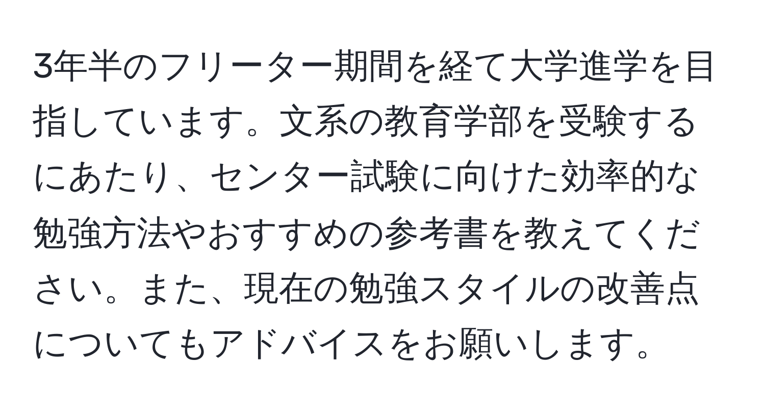 3年半のフリーター期間を経て大学進学を目指しています。文系の教育学部を受験するにあたり、センター試験に向けた効率的な勉強方法やおすすめの参考書を教えてください。また、現在の勉強スタイルの改善点についてもアドバイスをお願いします。