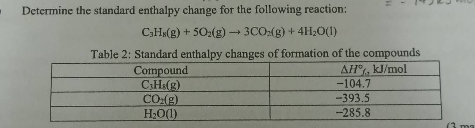 Determine the standard enthalpy change for the following reaction:
C_3H_8(g)+5O_2(g)to 3CO_2(g)+4H_2O(l)
Table 2: Standard enthalpy changes of formation of the compounds
( 2 m