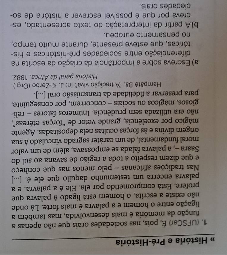 # História e Pré-História 
1. (UFSCar) É, pois, nas sociedades orais que não apenas a 
função da memória é mais desenvolvida, mas também a 
ligação entre o homem e a palavra é mais forte. Lá onde 
não existe a escrita, o homem está ligado à palavra que 
profere. Está comprometido por ela. Ele é a palavra, e a 
palavra encerra um testemunho daquilo que ele é. [...] 
Nas tradições africanas - pelo menos nas que conheço 
e que dizem respeito a toda a região de savana ao sul do 
Saara -, a palavra falada se empossava, além de um valor 
moral fundamental, de um caráter sagrado vinculado à sua 
origem divina e às forças ocultas nela depositadas. Agente 
mágico por excelência, grande vetor de “forças etéreas”, 
não era utilizada sem prudência. Inúmeros fatores - reli- 
giosos, mágicos ou sociais - concorrem, por conseguinte, 
para preservar a fidelidade da transmissão oral [...]. 
Hampâté Bâ. ''A tradição viva'' In: J. Ki-Zerbo (Org.). 
História geral da África, 1982. 
a) Escreva sobre a importância da criação da escrita na 
diferenciação entre sociedades pré-históricas e his- 
tóricas, que esteve presente, durante muito tempo, 
no pensamento europeu. 
b)A partir da interpretação do texto apresentado, es- 
creva por que é possível escrever a história de so- 
ciedades orais.