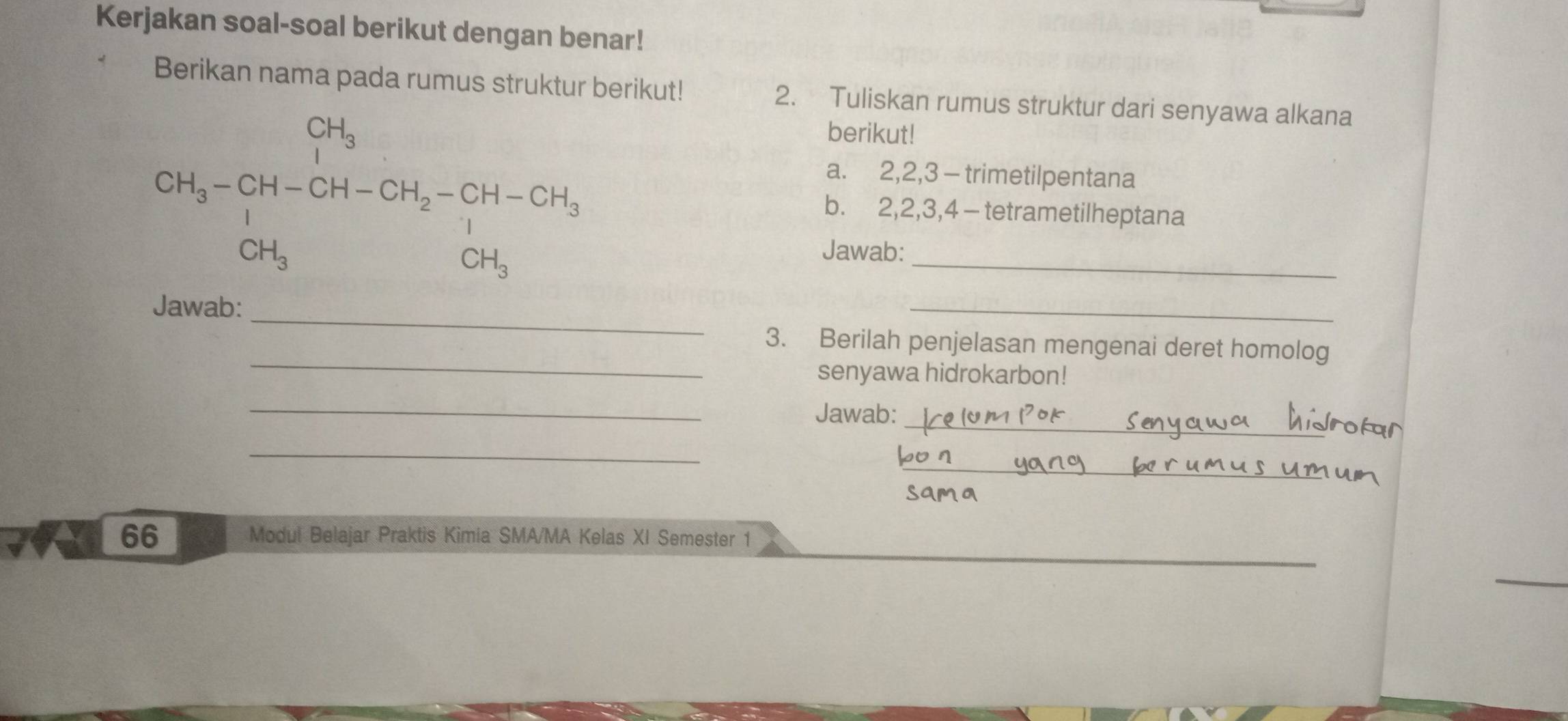 Kerjakan soal-soal berikut dengan benar! 
Berikan nama pada rumus struktur berikut! 2. Tuliskan rumus struktur dari senyawa alkana 
_ 2H_3-CH-CH-CH_2-CH-CH_3=CH_3CH_3
berikut! 
a. 2, 2, 3 - trimetilpentana 
b. 2, 2, 3, 4 - tetrametilheptana 
Jawab: 
_ 
Jawab: 
_ 
_ 
3. Berilah penjelasan mengenai deret homolog 
senyawa hidrokarbon! 
_ 
Jawab:_ 
_ 
_ 
66 Modul Belajar Praktis Kimia SMA/MA Kelas XI Semester 1