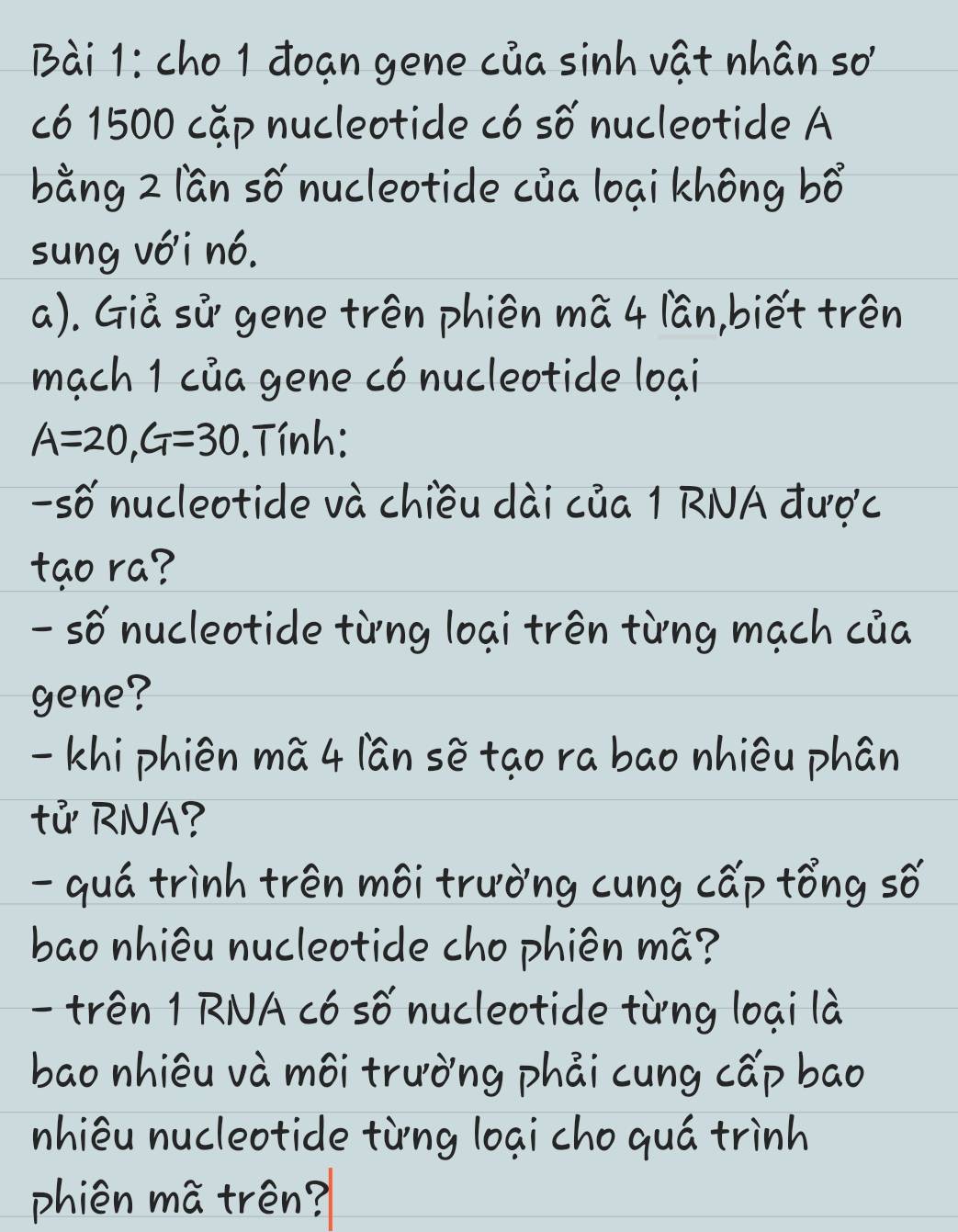 cho 1 đoạn gene của sinh vật nhân sơ 
có 1500 cặp nucleotide có số nucleotide A 
bằng 2 lần số nucleotide của loại không bhat o
sung với nó. 
a). Giả sử gene trên phiên mã 4 lần,biết trên 
mạch 1 của gene có nucleotide loại
A=20, G=30.Tính: 
-số nucleotide và chiều dài của 1 RNA được 
tạo ra? 
- số nucleotide từng loại trên từng mạch của 
gene? 
- khi phiên mã 4 lần sẽ tạo ra bao nhiêu phân 
tử RNA? 
- quá trình trên môi trường cung cấp tổng số 
bao nhiêu nucleotide cho phiên mã? 
- trên 1 RNA có số nucleotide từng loại là 
bao nhiêu và môi trường phải cung cấp bao 
nhiêu nucleotide từng loại cho quá trình 
phiên mã trên?