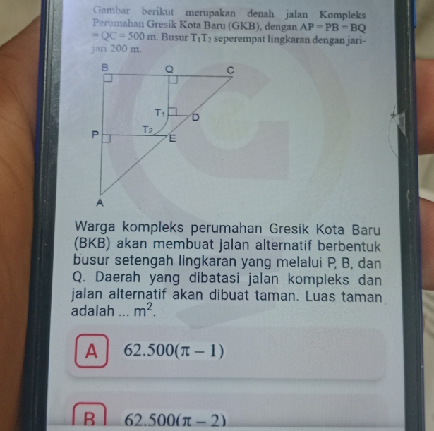 Gambar berikut merupakan denah jalan Kompleks
Perumahan Gresik Kota Baru (GKB), dengan AP=PB=BQ
=QC=500m. Busur T_1T_2 seperempat lingkaran dengan jari-
jari 200 m.
Warga kompleks perumahan Gresik Kota Baru
(BKB) akan membuat jalan alternatif berbentuk
busur setengah lingkaran yang melalui P, B, dan
Q. Daerah yang dibatasi jalan kompleks dan
jalan alternatif akan dibuat taman. Luas taman
adalah   _ m^2.
A 62.500(π -1)
B 62.500(π -2)