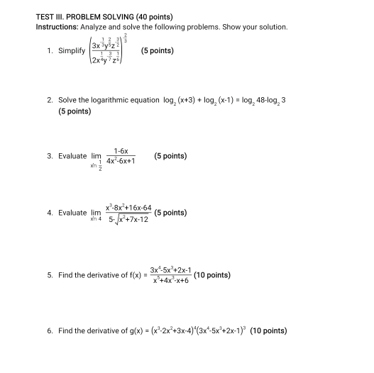 TEST III. PROBLEM SOLVING (40 points) 
Instructions: Analyze and solve the following problems. Show your solution. 
1. Simplify (frac 3x^(frac 1)3y^(frac 2)5z^(frac 3)22x^(frac 1)4y^(frac 3)2z^(frac 1)6)^ 2/3  (5 points) 
2. Solve the logarithmic equation log _2(x+3)+log _2(x-1)=log _248-log _23
(5 points) 
3. Evaluate limlimits _xto  1/2  (1-6x)/4x^2-6x+1  (5 points) 
4. Evaluate limlimits _xn4 (x^3-8x^2+16x-64)/5-sqrt(x^2+7x-12)  (5 points) 
5. Find the derivative of f(x)= (3x^4-5x^3+2x-1)/x^5+4x^3-x+6  (10 points) 
6. Find the derivative of g(x)=(x^3-2x^2+3x-4)^4(3x^4-5x^3+2x-1)^3 (10 points)