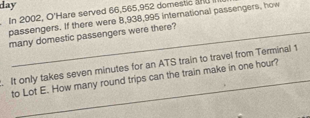 day 
In 2002, O'Hare served 66,565, 952 domestic and III 
passengers. If there were 8,938,995 international passengers, how 
many domestic passengers were there? 
. It only takes seven minutes for an ATS train to travel from Terminal 1
to Lot E. How many round trips can the train make in one hour?