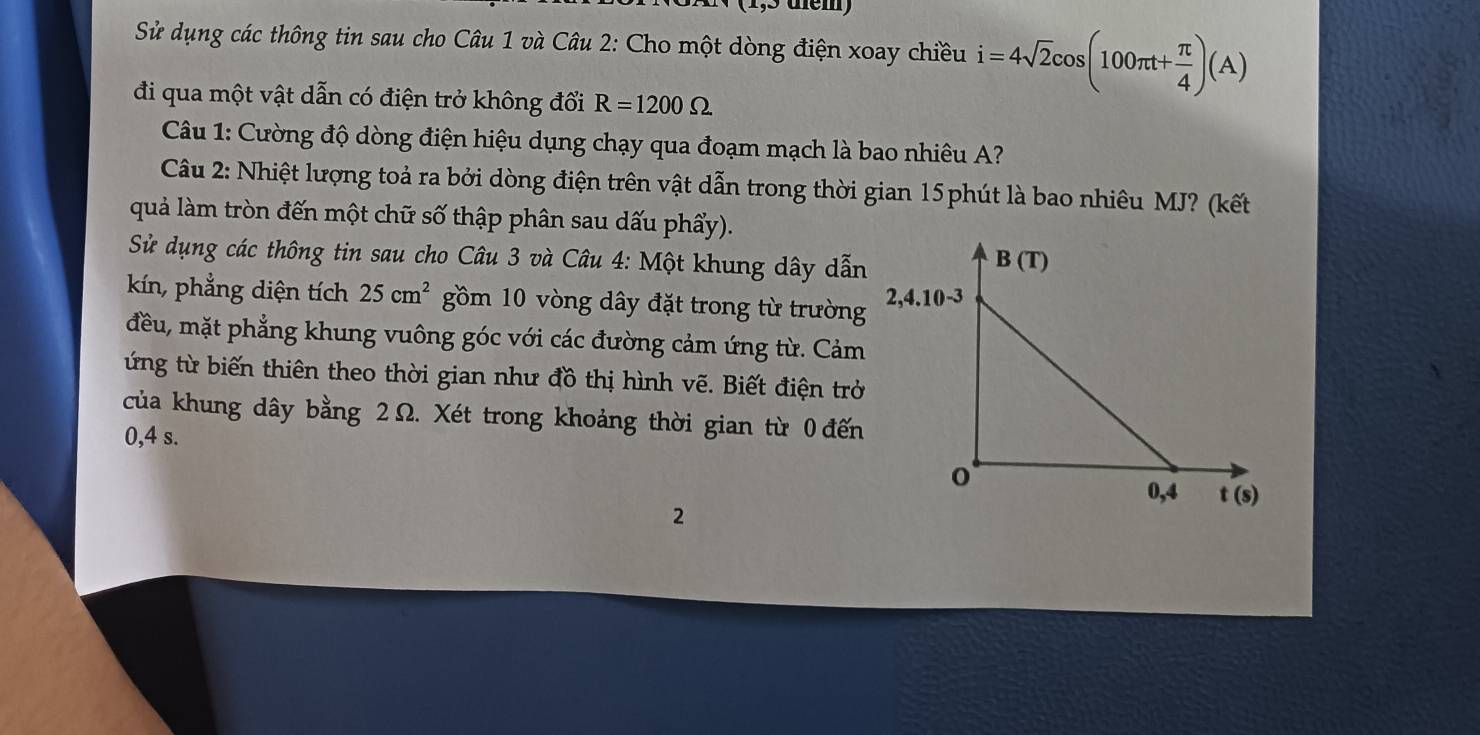 tem
Sử dụng các thông tin sau cho Câu 1 và Câu 2: Cho một dòng điện xoay chiều i=4sqrt(2)cos (100π t+ π /4 )(A)
đi qua một vật dẫn có điện trở không đổi R=1200Omega
Câu 1: Cường độ dòng điện hiệu dụng chạy qua đoạm mạch là bao nhiêu A?
Câu 2: Nhiệt lượng toả ra bởi dòng điện trên vật dẫn trong thời gian 15phút là bao nhiêu MJ? (kết
quả làm tròn đến một chữ số thập phân sau dấu phẩy).
Sử dụng các thông tin sau cho Câu 3 và Câu 4: Một khung dây dẫn
kín, phẳng diện tích 25cm^2 gồm 10 vòng dây đặt trong từ trường
đều, mặt phẳng khung vuông góc với các đường cảm ứng từ. Cảm
ứng từ biến thiên theo thời gian như đồ thị hình vẽ. Biết điện trở
của khung dây bằng 2 Ω. Xét trong khoảng thời gian từ 0 đến
0,4 s.
2