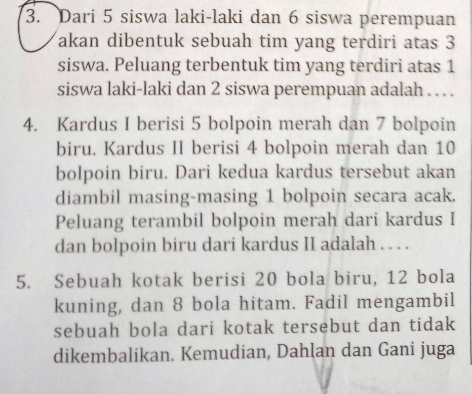 Dari 5 siswa laki-laki dan 6 siswa perempuan 
akan dibentuk sebuah tim yang terdiri atas 3
siswa. Peluang terbentuk tim yang terdiri atas 1
siswa laki-laki dan 2 siswa perempuan adalah . . . 
4. Kardus I berisi 5 bolpoin merah dan 7 bolpoin 
biru. Kardus II berisi 4 bolpoin merah dan 10
bolpoin biru. Dari kedua kardus tersebut akan 
diambil masing-masing 1 bolpoin secara acak. 
Peluang terambil bolpoin merah dari kardus I 
dan bolpoin biru dari kardus II adalah . . . . 
5. Sebuah kotak berisi 20 bola biru, 12 bola 
kuning, dan 8 bola hitam. Fadil mengambil 
sebuah bola dari kotak tersebut dan tidak 
dikembalikan. Kemudian, Dahlan dan Gani juga