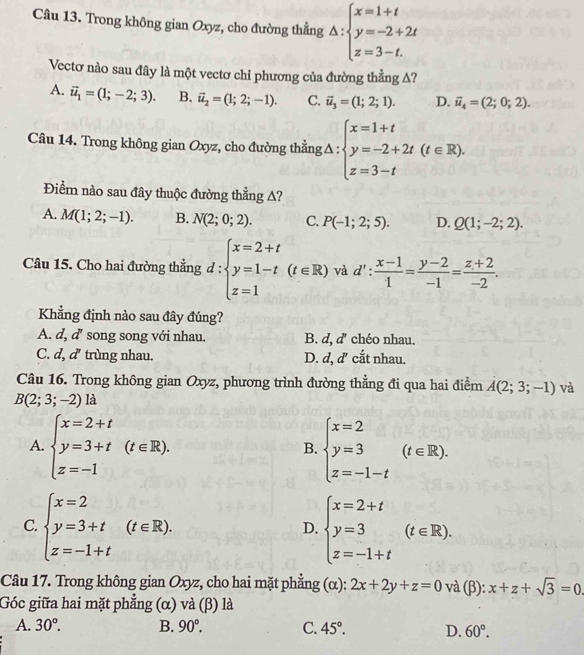 Trong không gian Oxyz, cho đường thẳng △ :beginarrayl x=1+t y=-2+2t z=3-t.endarray.
Vectơ nào sau đây là một vectơ chỉ phương của đường thẳng Δ?
A. vector u_1=(1;-2;3). B. vector u_2=(1;2;-1). C. vector u_3=(1;2;1). D. vector u_4=(2;0;2).
Câu 14. Trong không gian Oxyz, cho đường thẳngΔ : △ :beginarrayl x=1+t y=-2+2t(t∈ R). z=3-tendarray.
Điểm nào sau đây thuộc đường thẳng A?
A. M(1;2;-1). B. N(2;0;2). C. P(-1;2;5). D. Q(1;-2;2).
Câu 15. Cho hai đường thẳng d : beginarrayl x=2+t y=1-t(t∈ R) z=1endarray. và d': (x-1)/1 = (y-2)/-1 = (z+2)/-2 .
Khẳng định nào sau đây đúng?
A. d, d'' song song với nhau. B. d, d' chéo nhau.
C. d, d' trùng nhau. D. d,d' cắt nhau.
Câu 16. Trong không gian Oxyz, phương trình đường thẳng đi qua hai điểm A(2;3;-1) và
B(2;3;-2)la
A. beginarrayl x=2+t y=3+t z=-1endarray. (t∈ R). beginarrayl x=2 y=3 z=-1-tendarray. (t∈ R).
B.
C. beginarrayl x=2 y=3+t z=-1+tendarray. (t∈ R). beginarrayl x=2+t y=3 z=-1+tendarray. (t∈ R).
D.
Câu 17. Trong không gian Oxyz, cho hai mặt phẳng (α): 2x+2y+z=0 và (β): x+z+sqrt(3)=0
Góc giữa hai mặt phẳng (α) và (β) là
A. 30°. B. 90°. C. 45°.
D. 60°.