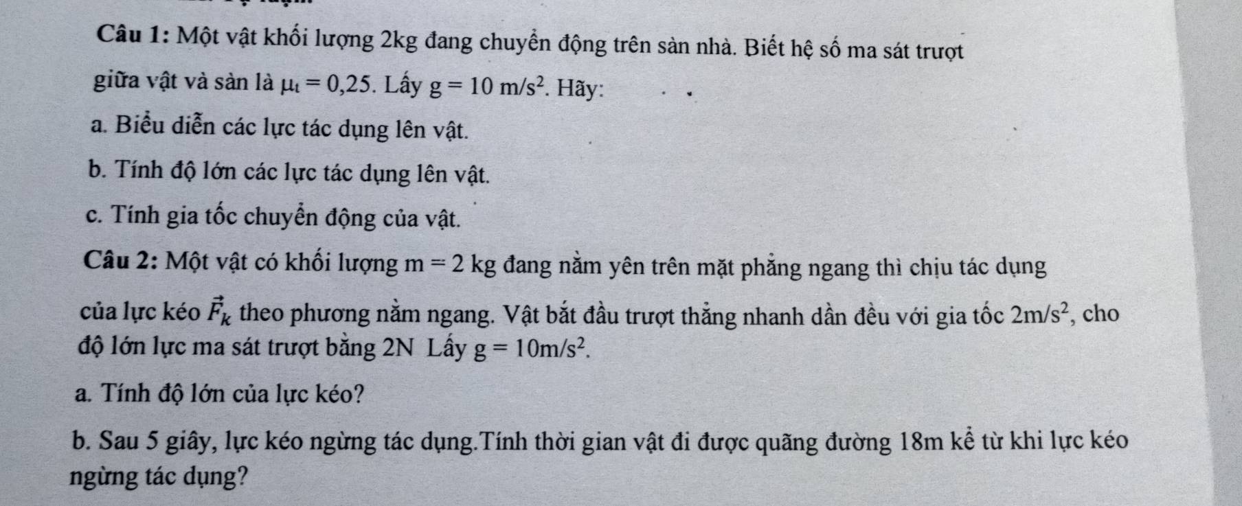 Một vật khối lượng 2kg đang chuyển động trên sản nhà. Biết hệ số ma sát trượt 
giữa vật và sản là mu _t=0,25. Lấy g=10m/s^2. Hãy: 
a. Biểu diễn các lực tác dụng lên vật. 
b. Tính độ lớn các lực tác dụng lên vật. 
c. Tính gia tốc chuyển động của vật. 
Câu 2: Một vật có khối lượng m=2kg đang nằm yên trên mặt phẳng ngang thì chịu tác dụng 
của lực kéo vector F_k theo phương nằm ngang. Vật bắt đầu trượt thẳng nhanh dần đều với gia tốc 2m/s^2 , cho 
độ lớn lực ma sát trượt bằng 2N Lấy g=10m/s^2. 
a. Tính độ lớn của lực kéo? 
b. Sau 5 giây, lực kéo ngừng tác dụng.Tính thời gian vật đi được quãng đường 18m kể từ khi lực kéo 
ngừng tác dụng?