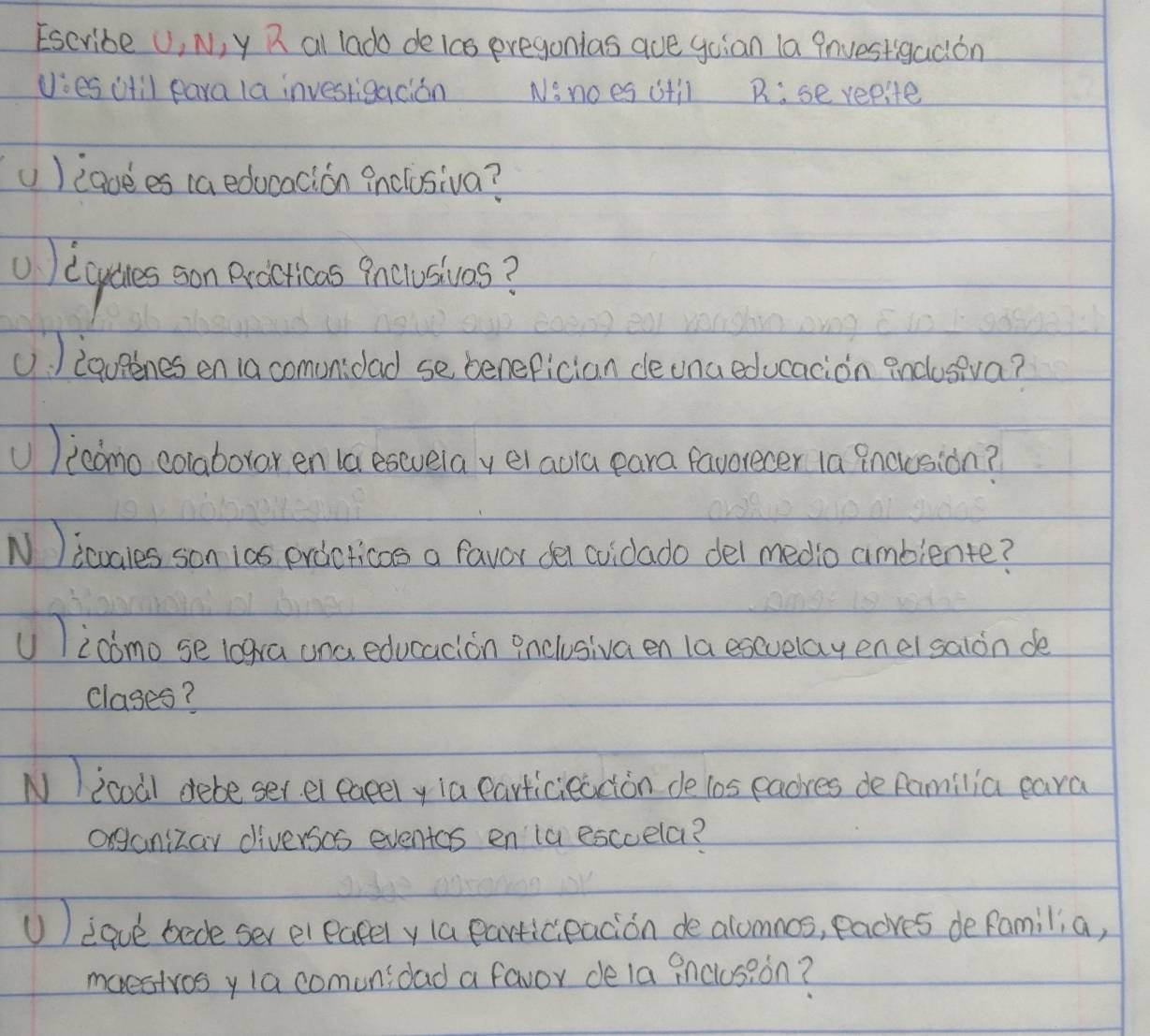 Escribe U, N, y R al lado deics eregonias aue goian la Pnuestigadion 
vies itil para la investigacion Nonoes itil R:sererite 
U )iaoees (a educacion inclusiva? 
①) ecyucres con eciticas Pncusivos? 
U. ) iqupenes en 1a comonidad se benefician deuna educacion enclosiva? 
U)icomo colaborar en 1a esevela yel aula para favorecer 1a Bnouusion? 
N )icoales son ias erdcticas a favor del coidado del medio aimblente? 
U )icomo se logra una educacion 9nclusiva en la esevelay enel saion de 
clases? 
NIicoal debe ser el eacely ia earticieaction de los eadres de Ramilia eara 
organizay diversos eventos en la escuela? 
U) :que bade ser eleately la participacion dealumnos, eaores defamilia, 
maestvosyla comunidad a favor dela inclosion?