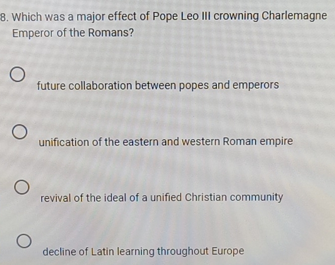 Which was a major effect of Pope Leo III crowning Charlemagne
Emperor of the Romans?
future collaboration between popes and emperors
unification of the eastern and western Roman empire
revival of the ideal of a unified Christian community
decline of Latin learning throughout Europe