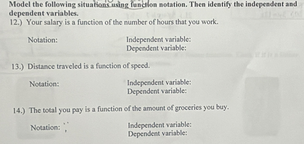 Model the following situations using function notation. Then identify the independent and 
dependent variables. 
12.) Your salary is a function of the number of hours that you work. 
Notation: Independent variable: 
Dependent variable: 
13.) Distance traveled is a function of speed. 
Notation: Independent variable: 
Dependent variable: 
14.) The total you pay is a function of the amount of groceries you buy. 
Notation: Independent variable: 
Dependent variable: