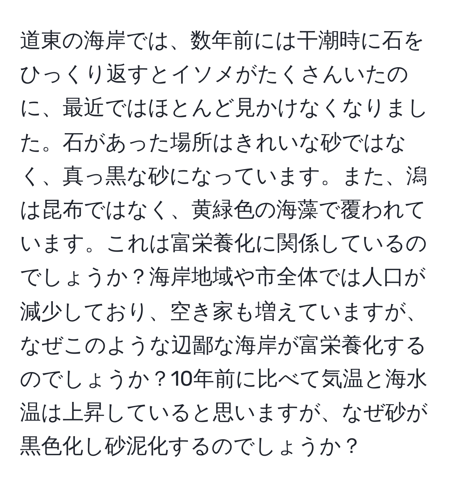 道東の海岸では、数年前には干潮時に石をひっくり返すとイソメがたくさんいたのに、最近ではほとんど見かけなくなりました。石があった場所はきれいな砂ではなく、真っ黒な砂になっています。また、潟は昆布ではなく、黄緑色の海藻で覆われています。これは富栄養化に関係しているのでしょうか？海岸地域や市全体では人口が減少しており、空き家も増えていますが、なぜこのような辺鄙な海岸が富栄養化するのでしょうか？10年前に比べて気温と海水温は上昇していると思いますが、なぜ砂が黒色化し砂泥化するのでしょうか？