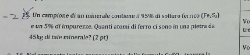 Un campione di un minerale contiene il 95% di solfuro ferrico (Fe₁S₃) 
Vo 
e un 5% di impurezze. Quanti atomi di ferro ci sono in una pietra da tre
45kg di tale minerale? (2 pt) 
Vo