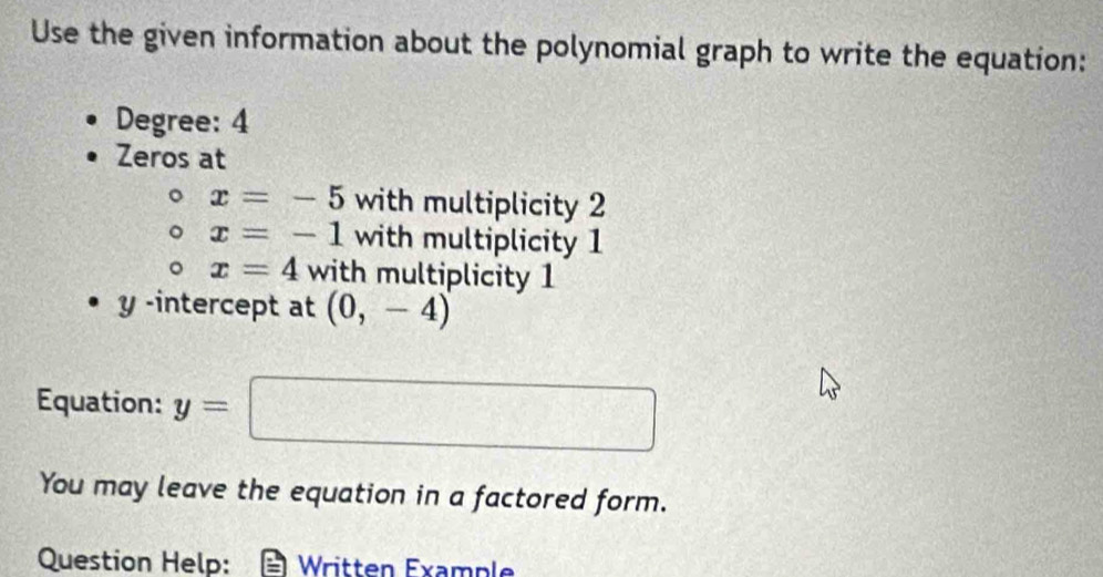 Use the given information about the polynomial graph to write the equation: 
Degree: 4
Zeros at
x=-5 with multiplicity 2
x=-1 with multiplicity 1
x=4 with multiplicity 1
y -intercept at (0,-4)
Equation: y=□
You may leave the equation in a factored form. 
Question Help: Written Example