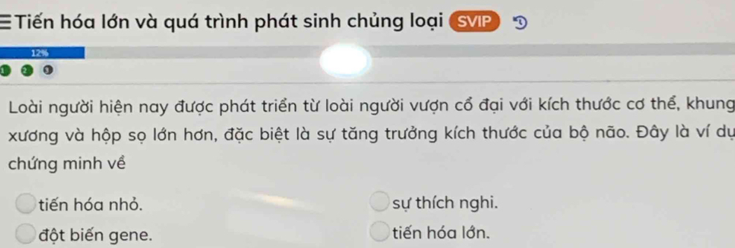 Tiến hóa lớn và quá trình phát sinh chủng loại SVIP
Loài người hiện nay được phát triển từ loài người vượn cổ đại với kích thước cơ thể, khung
xương và hộp sọ lớn hơn, đặc biệt là sự tăng trưởng kích thước của bộ não. Đây là ví dự
chứng minh về
tiến hóa nhỏ. sự thích nghi.
đột biến gene. tiến hóa lớn.