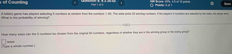 of Counting < Question 9, 9.3.35-GI IW Score:  45%, 4.5 of 10 points Save 
Part 1 of 2 > 
Points: 0 of 1 
A lottery game has players selecting 5 numbers at random from the numbers 1-60. The state picks 20 winning numbers. If the player's 5 numbers are selected by the state, the player wins. 
What is the probability of winning? 
How many ways can the 5 numbers be chosen from the original 60 numbers, regardless of whether they are in the winning group or the losing group? 
ways 
(Type a whole number.)