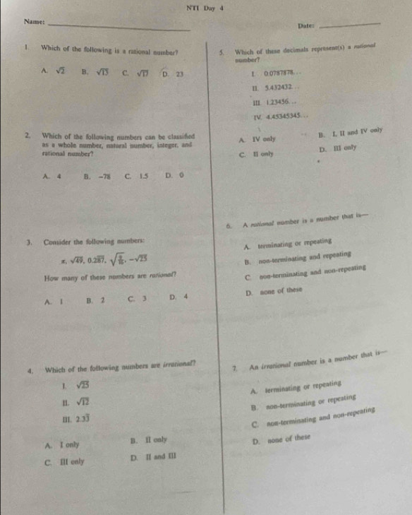 NTI Day 4
Name:_
Date:
_
1. Which of the following is a rational number? 5. Which of these decimals represent(s) a rutional
number?
A. sqrt(2) B. sqrt(13) C. sqrt(17) D. 23 L 0.0787878. . .
II. 5.432432. . .
III. 1.23436. . 
IV. 4.45345345. . .
2. Which of the following numbers can be classifed A. IV only
B. I, II and IV only
as a whole number, natural number, integer, and
D. Ⅲ only
rational number? C. I only
A. 4 B. -78 C. 1.5 D. 0
6. A national number is a number that is—
3. Consider the following numbers:
π sqrt(49), 0.2overline 87, sqrt(frac 9)16, -sqrt(25) A. terminating or repeating
How many of these numbers are rusionet? B. non-terminating and repeating
C. non-terminating and non-repeating
A. 1 B. 2 C. 3 D. 4 D. none of these
sqrt(25) 7. An irrational number is a number that is-
4. Which of the following numbers are irrational?
A. ferminating or repeating
II. sqrt(12)
B. noo-terminating or repeating
m. 2.3overline 3
C. non-terminating and non-repeating
A. I only B. I only
D. nome of these
C. III only D. Ⅱ and Ⅲ