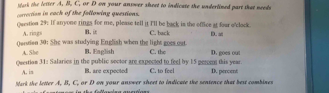 Mark the letter A, B, C, or D on your answer sheet to indicate the underlined part that needs
correction in each of the following questions.
Question 29: If anyone rings for me, please tell it I'll be back in the office at four o'clock.
A. rings B. it C. back D. at
Question 30: She was studying English when the light goes out.
A. She B. English C. the D. goes out
Question 31: Salaries in the public sector are expected to feel by 15 percent this year.
A. in B. are expected C. to feel D. percent
Mark the letter A, B, C, or D on your answer sheet to indicate the sentence that best combines
s in the following auestions