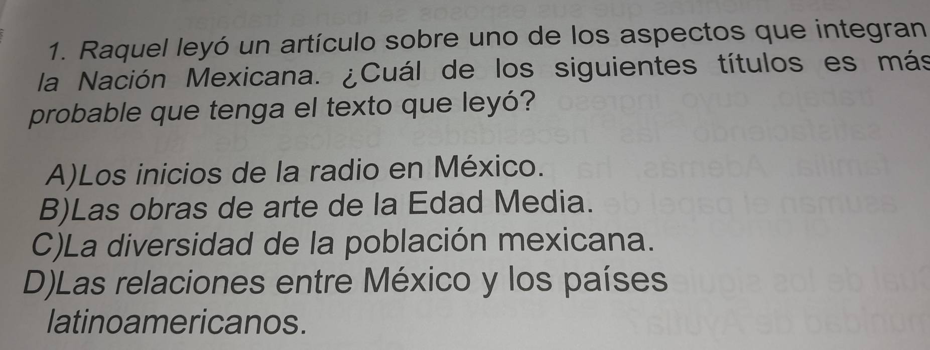 Raquel leyó un artículo sobre uno de los aspectos que integran
la Nación Mexicana. ¿Cuál de los siguientes títulos es más
probable que tenga el texto que leyó?
A)Los inicios de la radio en México.
B)Las obras de arte de la Edad Media.
C)La diversidad de la población mexicana.
D)Las relaciones entre México y los países
latinoamericanos.