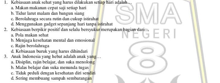 Kebiasaan anak sehat yang harus dilakukan setiap hari adalah.
a. Makan makanan cepat saji setiap hari
b. Tidur larut malam dan bangun siang
d. Menggunakan gadget sepanjang hari tanpa istirahat SMA
c. Berolahraga secara rutin dan cukup istirahat
2. Kebiasaan berpikir positif dan selalu bersyukur merupakan bagian dari.
a. Pola makan sehat
b. Menjaga kesehatan mental dan emosional
c. Rajin berolahraga
d. Kebiasaan buruk yang harus dihindari
3. Anak Indonesia yang hebat adalah anak yang… 8
a. Disiplin, rajin belajar, dan suka menolong
b. Malas belajar dan suka menunda tugas
c. Tidak peduli dengan kesehatan diri sendiri
d. Sering membuang sampah sembarangan