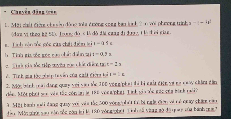 Chuyển động tròn
1. Một chất điểm chuyền động trên đường cong bán kính 2 m với phương trình s=t+3t^2
(đơn vị theo hệ SI). Trong đó, s là độ dài cung đi được, t là thời gian.
a. Tính vận tốc góc của chất điểm tại t=0.5s. 
b. Tính gia tốc góc của chất điểm tại t=0,5s.
c. Tính gia tốc tiếp tuyển của chất điểm tại t=2s.
d. Tính gia tốc pháp tuyển của chất điểm tại t=1s. 
2. Một bánh mài đang quay với vận tốc 300 vòng /phút thì bị ngắt điện và nó quay châm dần
đều. Một phút sau vận tốc còn lại là 180 vòng /phút. Tính gia tốc góc của bánh mài?
3. Một bánh mài đang quay với vận tốc 300 vòng /phút thì bị ngắt điên và nó quay châm dẫn
đều. Một phút sau vận tốc còn lại là 180 vòng /phút. Tính số vòng nó đã quay của bánh mài?