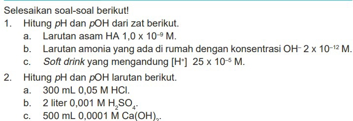 Selesaikan soal-soal berikut! 
1. Hitung pH dan pOH dari zat berikut. 
a. Larutan asam HA 1,0* 10^(-9)M. 
b. Larutan amonia yang ada di rumah dengan konsentrasi OH 2* 10^(-12)M. 
c. Soft drink yang mengandung [H†] 25* 10^(-5)M. 
2. Hitung pH dan pOH larutan berikut. 
a. 300 mL 0,05 M HCl. 
b. 2 liter 0,001 M H_2SO_4. 
c. 500 mL 0,0001 M Ca(OH)₂.