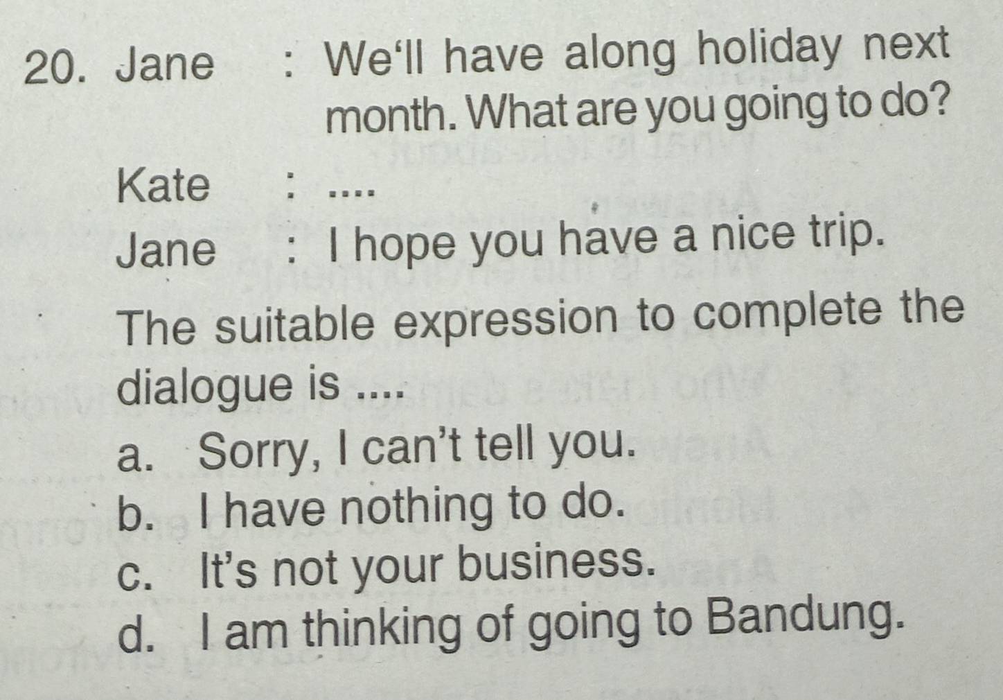 Jane : We'll have along holiday next
month. What are you going to do?
Kate : ….
Jane : I hope you have a nice trip.
The suitable expression to complete the
dialogue is ....
a. Sorry, I can't tell you.
b. I have nothing to do.
c. It's not your business.
d. I am thinking of going to Bandung.