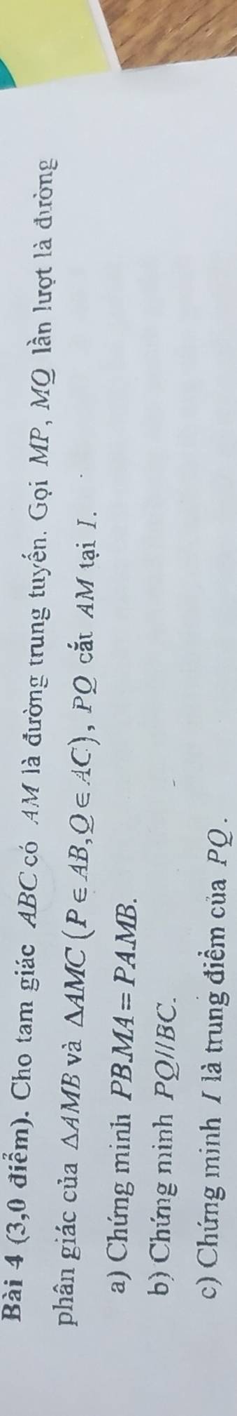 (3,0 điễm). Cho tam giác ABC có AM là đường trung tuyến. Gọi MP, MQ lần lượt là đường 
phân giác của △ AMB và △ AMC(P∈ AB,Q∈ AC) , PQ cắt AM tại I. 
a) Chứng minh PBMA=PAMB. 
b) Chứng minh PQ//BC. 
c) Chứng minh / là trung điểm của PQ.