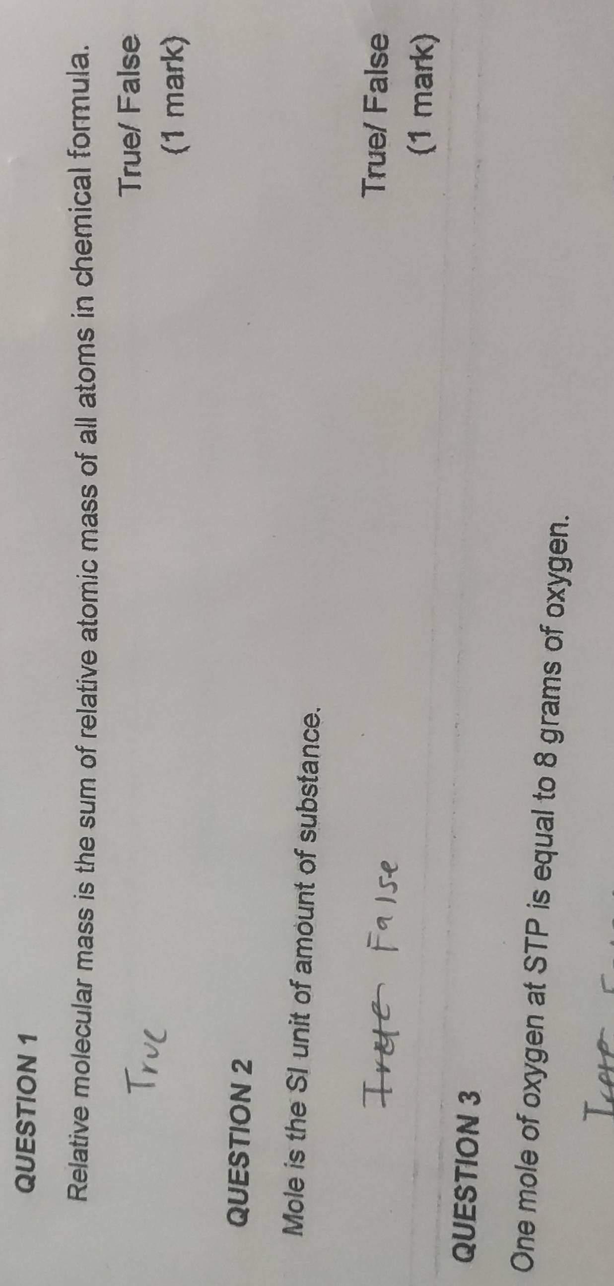 Relative molecular mass is the sum of relative atomic mass of all atoms in chemical formula.
True/ False
(1 mark)
QUESTION 2
Mole is the SI unit of amount of substance.
True/ False
(1 mark)
QUESTION 3
One mole of oxygen at STP is equal to 8 grams of oxygen.