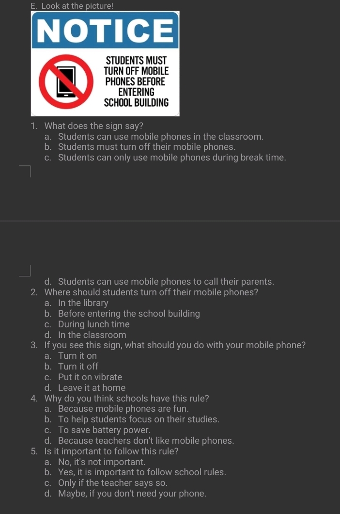 Look at the picture!
NOTICE
STUDENTS MUST
TURN OFF MOBILE
PHONES BEFORE
ENTERING
SCHOOL BUILDING
1. What does the sign say?
a. Students can use mobile phones in the classroom.
b. Students must turn off their mobile phones.
c. Students can only use mobile phones during break time.
d. Students can use mobile phones to call their parents.
2. Where should students turn off their mobile phones?
a. In the library
b. Before entering the school building
c. During lunch time
d. In the classroom
3. If you see this sign, what should you do with your mobile phone?
a. Turn it on
b. Turn it off
c. Put it on vibrate
d. Leave it at home
4. Why do you think schools have this rule?
a. Because mobile phones are fun.
b. To help students focus on their studies.
c. To save battery power.
d. Because teachers don't like mobile phones.
5. Is it important to follow this rule?
a. No, it's not important.
b. Yes, it is important to follow school rules.
c. Only if the teacher says so.
d. Maybe, if you don't need your phone.