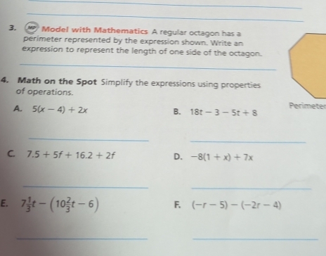 Model with Mathematics A regular octagon has a 
perimeter represented by the expression shown. Write an 
expression to represent the length of one side of the octagon. 
_ 
4. Math on the Spot Simplify the expressions using properties 
of operations. 
A. 5(x-4)+2x
Perimeter 
B. 18t-3-5t+8
_ 
_ 
C. 7.5+5f+16.2+2f D. -8(1+x)+7x
_ 
_ 
E. 7 1/3 t-(10 2/3 t-6) F. (-r-5)-(-2r-4)
_ 
_