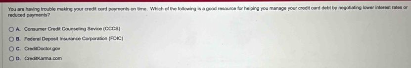 You are having trouble making your credit card payments on time. Which of the following is a good resource for helping you manage your credit card debt by negotiating lower interest rates or
reduced payments?
A. Consumer Credit Counseling Sevice (CCCS)
B. Federal Deposit Insurance Corporation (FDIC)
C. CreditDoctor.gov
D. CreditKarma.com