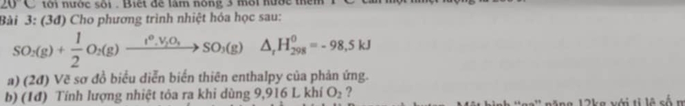 20C tới nước sối . Biết để lâm nóng 3 mời hược thêm 1 
Bài 3: (3đ) Cho phương trình nhiệt hóa học sau:
SO_2(g)+ 1/2 O_2(g)to SO_3(g)△ _1H_(298)^0=-98,5kJ
a) (2đ) Vẽ sơ đồ biểu diễn biển thiên enthalpy của phản ứng. 
b) (1đ) Tính lượng nhiệt tỏa ra khi dùng 9,916 L khí O_2 ? 
ăng 12kg với tỉ lệ số