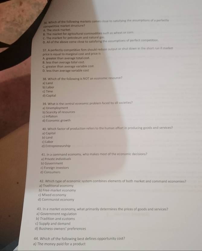 Which of the following markets comes close to satisfying the assumptions of a pertectly
competitive market structure?
A. The stock market
B. The market for agricultural commodities such as wheat or corn
C. The market for petroleum and natural gas
D. All of the above come close to satisfying the assumptions of perfect competition
37. A perfectly competitive firm should reduce output or shut down in the short run if markes
price is equal to marginal cost and price is
A. greater than average total cost.
B. less than average total cost
C. greater than average variable cost.
D. less than average variable cost
38. Which of the following is NOT an economic resource?
a) Land
b) Labor
c) Time
d) Capital
39. What is the central economic problem faced by all societies?
a) Unemployment
b) Scarcity of resources
c) Inflation
d) Economic growth
40. Which factor of production refers to the human effort in producing goods and services?
a) Capital
b) Land
c) Labor
d) Entrepreneurship
41. In a command economy, who makes most of the economic decisions?
a) Private individuals
b) Government
c) Foreign investors
d) Consumers
42. Which type of economic system combines elements of both market and command economies?
a) Traditional economy
b) Free-market economy
c) Mixed economy
d) Communist economy
43. In a market economy, what primarily determines the prices of goods and services?
a) Government regulation
b) Tradition and customs
c) Supply and demand
d) Business owners' preferences
44. Which of the following best defines opportunity cost?
a) The money paid for a product