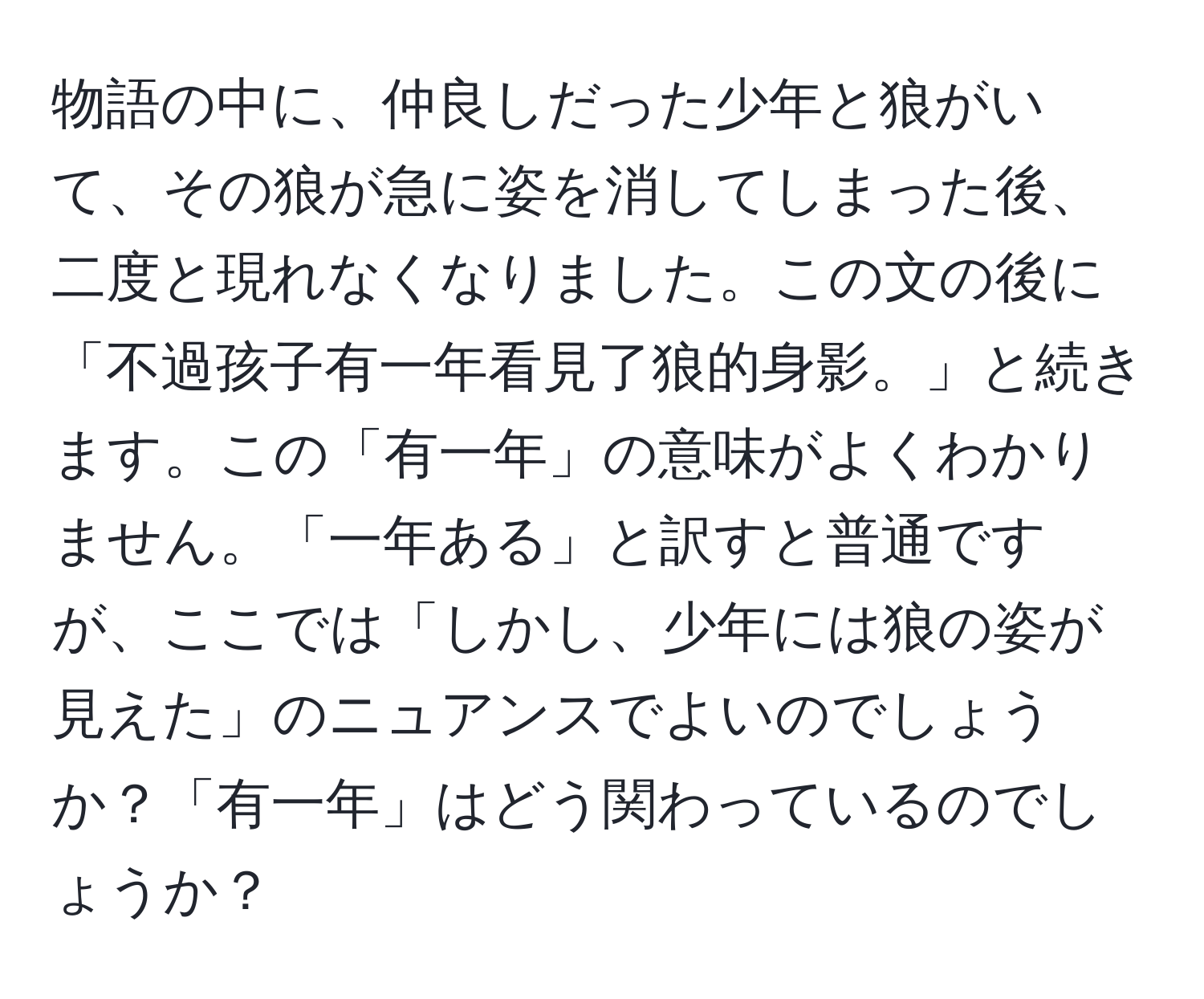 物語の中に、仲良しだった少年と狼がいて、その狼が急に姿を消してしまった後、二度と現れなくなりました。この文の後に「不過孩子有一年看見了狼的身影。」と続きます。この「有一年」の意味がよくわかりません。「一年ある」と訳すと普通ですが、ここでは「しかし、少年には狼の姿が見えた」のニュアンスでよいのでしょうか？「有一年」はどう関わっているのでしょうか？