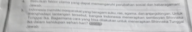 auikan jakior ulama yang dapat memengaruhi perubahan sosial dan keberagamant 
Ja t 
indonesia memiliki masvarakal yang beragam suku, ras, agama, dan antargolongan. Untuk 
menphadani tantangan tersebut, bangsa Indonesia menerapkan semboyan Bhinneka 
Tunggal ika. Bagaimana cara yang bisa dilakukan untuk menerapkan Bhinneka Tunggal 
ka alam kehidupan sehari-hari c u a r 
Jawab: