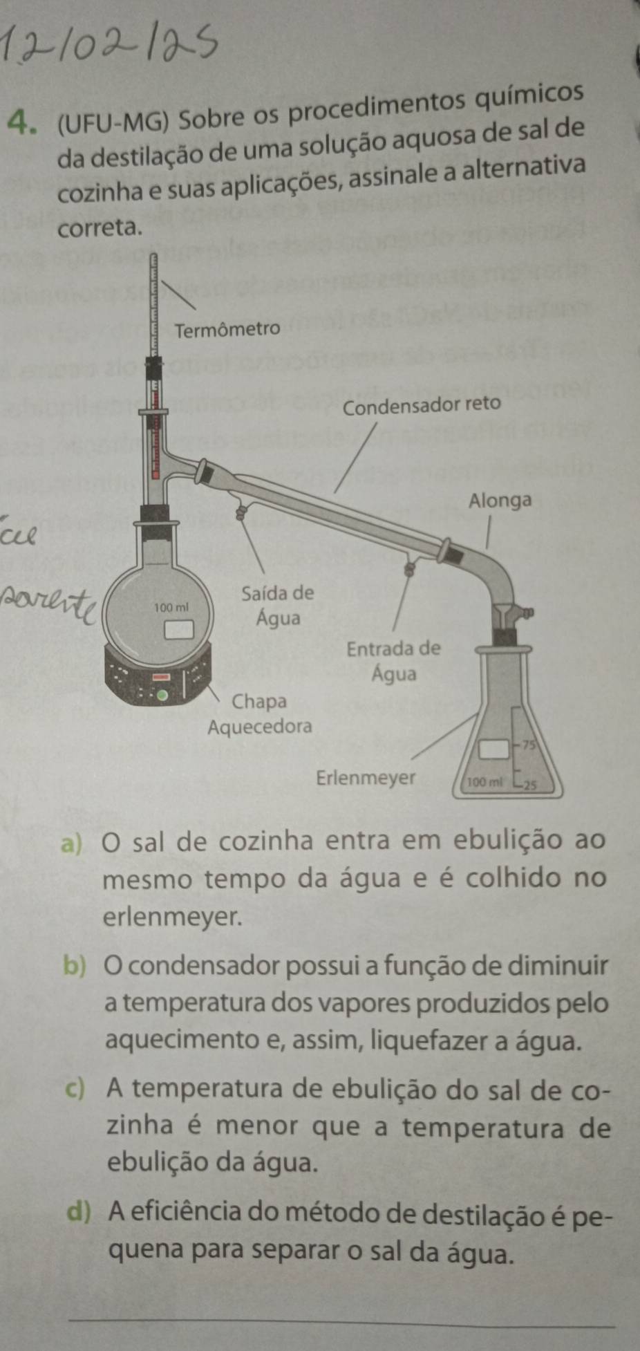 4。 (UFU-MG) Sobre os procedimentos químicos
da destilação de uma solução aquosa de sal de
cozinha e suas aplicações, assinale a alternativa
correta.
a) O sal de cozinha entra em ebulição ao
mesmo tempo da água e é colhido no
erlenmeyer.
b) O condensador possui a função de diminuir
a temperatura dos vapores produzidos pelo
aquecimento e, assim, liquefazer a água.
c) A temperatura de ebulição do sal de co-
zinha é menor que a temperatura de
ebulição da água.
d) A eficiência do método de destilação é pe-
quena para separar o sal da água.
_