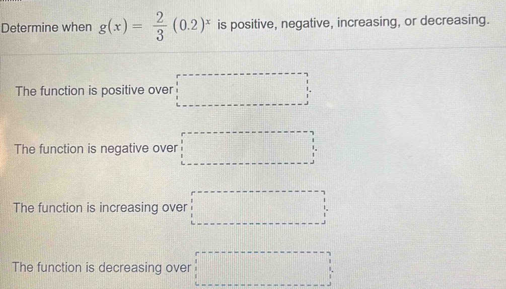 Determine when g(x)= 2/3 (0.2)^x is positive, negative, increasing, or decreasing.
The function is positive over □
The function is negative over □
The function is increasing over □
The function is decreasing over □