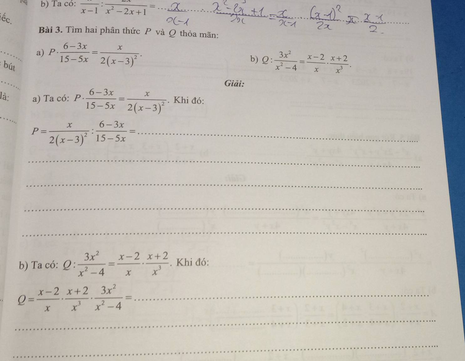 Ta có: frac x-1:frac x^2-2x+1=
ếc. 
_ 
Bài 3. Tìm hai phân thức P và Q thỏa mãn: 
_ 
a) D. ·  (6-3x)/15-5x =frac x2(x-3)^2. b) Q: 3x^2/x^2-4 = (x-2)/x ·  (x+2)/x^3 . 
bút 
_ 
Giải: 
_ 
là: a) Ta có: P·  (6-3x)/15-5x =frac x2(x-3)^2. Khi đó:
P=frac x2(x-3)^2: (6-3x)/15-5x = _ 
_ 
_ 
_ 
_ 
b) Ta có: 2: : 3x^2/x^2-4 = (x-2)/x ·  (x+2)/x^3 . Khi đó: 
_ Q= (x-2)/x ·  (x+2)/x^3 ·  3x^2/x^2-4 =
_ 
_