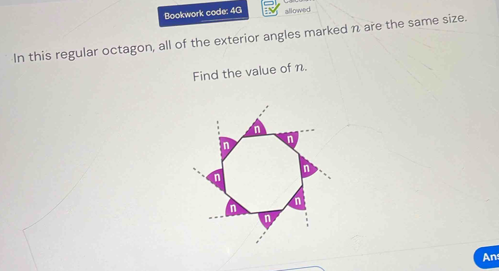 Bookwork code: 4G allowed 
In this regular octagon, all of the exterior angles marked n are the same size. 
Find the value of n. 
An