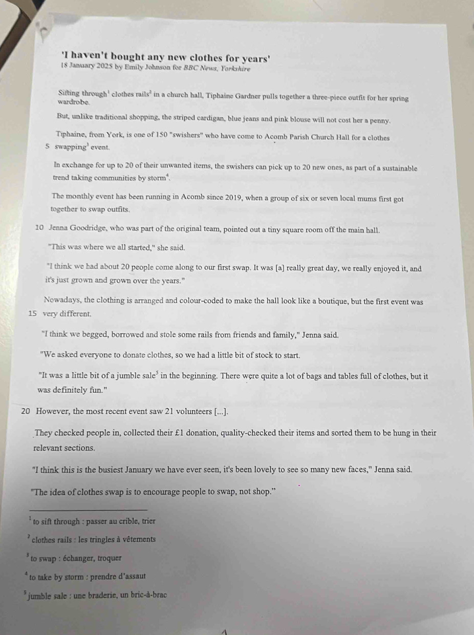 'I haven't bought any new clothes for years'
18 January 2025 by Emily Johnson for BBC News, Yorkshire
Sifting through' clothes rails^2 in a church hall, Tiphaine Gardner pulls together a three-piece outfit for her spring
wardrobe.
But, unlike traditional shopping, the striped cardigan, blue jeans and pink blouse will not cost her a penny.
Tiphaine, from York, is one of 150° "swishers" who have come to Acomb Parish Church Hall for a clothes
5 swapping’ event.
In exchange for up to 20 of their unwanted items, the swishers can pick up to 20 new ones, as part of a sustainable
trend taking communities by storm.
The monthly event has been running in Acomb since 2019, when a group of six or seven local mums first got
together to swap outfits.
10 Jenna Goodridge, who was part of the original team, pointed out a tiny square room off the main hall.
"This was where we all started," she said.
"I think we had about 20 people come along to our first swap. It was [a] really great day, we really enjoyed it, and
it's just grown and grown over the years."
Nowadays, the clothing is arranged and colour-coded to make the hall look like a boutique, but the first event was
15 very different.
"I think we begged, borrowed and stole some rails from friends and family," Jenna said.
"We asked everyone to donate clothes, so we had a little bit of stock to start.
"It was a little bit of a jumble sale^5 in the beginning. There were quite a lot of bags and tables full of clothes, but it
was definitely fun."
20 However, the most recent event saw 21 volunteers [...].
They checked people in, collected their £1 donation, quality-checked their items and sorted them to be hung in their
relevant sections.
"I think this is the busiest January we have ever seen, it's been lovely to see so many new faces,'' Jenna said.
"The idea of clothes swap is to encourage people to swap, not shop.'’
_
to sift through : passer au crible, trier
clothes rails : les tringles à vêtements
to swap : échanger, troquer
to take by storm : prendre d’assaut
*jumble sale : une braderie, un bric-à-brac