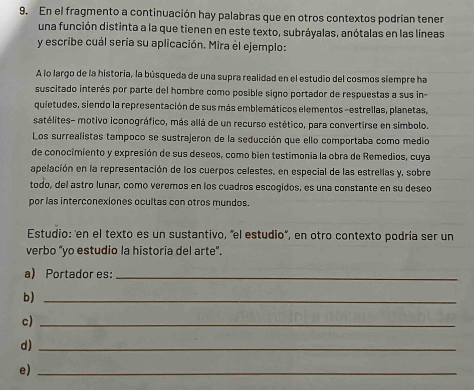 En el fragmento a continuación hay palabras que en otros contextos podrían tener 
una función distinta a la que tienen en este texto, subráyalas, anótalas en las líneas 
y escribe cuál sería su aplicación. Mira el ejemplo: 
A lo largo de la historia, la búsqueda de una supra realidad en el estudio del cosmos siempre ha 
suscitado interés por parte del hombre como posible signo portador de respuestas a sus in- 
quietudes, siendo la representación de sus más emblemáticos elementos -estrellas, planetas, 
satélites- motivo iconográfico, más allá de un recurso estético, para convertirse en símbolo. 
Los surrealistas tampoco se sustrajeron de la seducción que ello comportaba como medio 
de conocimiento y expresión de sus deseos, como bien testimonia la obra de Remedios, cuya 
apelación en la representación de los cuerpos celestes, en especial de las estrellas y, sobre 
todo, del astro lunar, como veremos en los cuadros escogidos, es una constante en su deseo 
por las interconexiones ocultas con otros mundos. 
Estudio: en el texto es un sustantivo, “el estudio”, en otro contexto podría ser un 
verbo “yo estudio la historia del arte”. 
a) Portador es:_ 
b)_ 
c)_ 
d)_ 
e)_