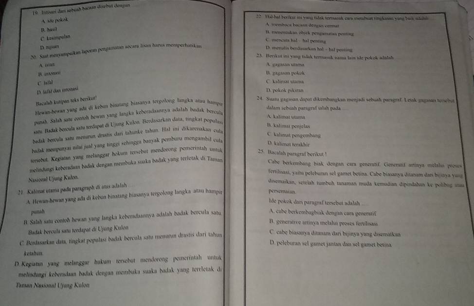 Intisaei dari sebush bacaan dosebut dengan
A. de pokak
22 H al-hal beriku ii yang tidsk termassk cars membus ringlason ying buik uaihsh
A membaca baçasn dengo cermal
D. haol
H. menerakan obick pengaman pesting
C. Asimpulan
C. mencata bal - hal penting
D nguan
M. Saat menyampaikan laporan pengamatan secara lisan barus memperhatikan
D. menalis berdasarkan hal - hal penting
23. Borikui in yang tidak termasuk nama lain ide pokok adalah
A naz A gaçaían utama
B. intonast D. gagasan pokok
C la/al
C. kalinat utama
D. lafat dan ronasi
D. pokok pikıran
Bacalah kutipan teks berikut! 24. Suatu gagasan dapat dikembangkan menjadi sebualı paragraf. Letak gagasan tersehut
Hewan-hewan yang ada di kebun binstang biasanya tergolong langka atau hampu
dalam scbuah paragraf ialah pada
punah. Salah satu contoh hewan yang langka keberadaannya adalah badak bercula
A kalimat utama
sam, Badak bercula satu terdapat di Ujung Kulon Berdssarkan data, ringkat populas
B. kalimat penjelas
badak bercula samı menurın drastis dari tahunke tahın. Hal ini dikarenakan cul
C. kalmat pengembang
badak mompunyai nilai jual yang tinggi schingga banyak pemburu mengambil cula D. kalimat terakhir
versebut. Kegiatan yang melanggar hokum tersebut mendorong pemerintah untul 25. Bacalah paragraf berikut 
melındungi keberadaan badak dengan membuka suaka badak yang terletak di Taman Cabe berkembang biak dengan cara generatif. Generatif artinya melahn proses
fertilisasi, yaitu peleburan sel gamet betina. Cabe biasanya ditanam dani bestya yau
Nasional Ujung Kulon.
disemaikan, setelah tumbuh tanaman muda kemudian dipindahan ke polibig aa
21. Kalimat utama pada paragraph di atas adalah
A. Hewan-hewan yang ada di kebun binatang hiasanya tergolong langka atau hampir persemaian.
lde pokok darí paragraf tersebuí adalah
punah
R. Salah sam contoh hewan yang langka keberadaannya adalah badak bercula satu
A. cabe berkembagbiak dengan cara generatif
B. generative artinya melalu proses fertilisasi
Badak bercula samı terdapat di Ujung Kulon
C. Berdasarkan data, tingkat populasí badak bercula satu memrun drastis dari tahun
C. cabe biasanya ditanam dari bijinya yang disematkan
D. peleburan sel gamet jantan dan sel gamet betina
ketahun
D. Kegiatan yang melanggar hukum tersebut mendorong pemerintah untuk
mehndungi keberadaan badak dengan membuka suaka badak yang terrletak di
Taman Nasional Ujung Kulon