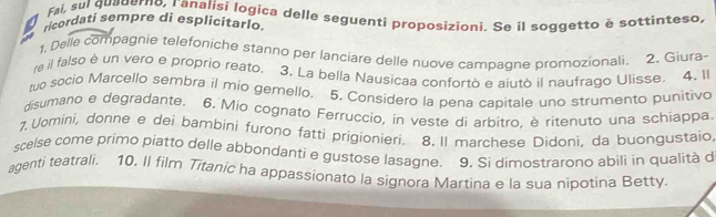 Fai, sul quauerno, ranalisi logica delle seguenti proposizioni. Se il soggetto è sottinteso, 
ricordati sempre di esplicitarlo. 
1, Delle compagnie telefoniche stanno per lanciare delle nuove campagne promozionali. 2. Giura- 
ra il falso è un vero e proprio reato. 3. La bella Nausicaa confortò e aiutò il naufrago Ulisse. 4. Il 
to socio Marcello sembra il mio gemello. 5. Considero la pena capitale uno strumento punitivo 
disumano e degradante. 6. Mio cognato Ferruccio, in veste di arbitro. è ritenuto una schiappa. 
1 Uomini, donne e dei bambini furono fatti prigionieri. 8. Il marchese Didoni, da buongustaio, 
scelse come primo piatto delle abbondanti e gustose lasagne. 9. Si dimostrarono abili in qualità d 
agenti teatrali. 10. Il film Titanic ha appassionato la signora Martina e la sua nipotina Betty.