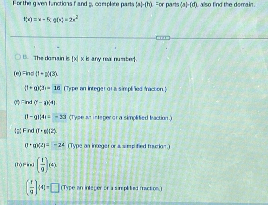 For the given functions f and g, complete parts (a)-(h). For parts (a)-(d), also find the domain.
f(x)=x-5; g(x)=2x^2
B. The domain is x| x is any real number. 
(e) Find (f+g)(3).
(f+g)(3)=16 (Type an integer or a simplified fraction.) 
(f) Find (f-g)(4).
(f-g)(4)=-33 (Type an integer or a simplified fraction.) 
(g) Find (f· g)(2).
(f· g)(2)=-24 (Type an integer or a simplified fraction.) 
(h) Find ( f/g )(4).
( f/9 )(4)=□ (Type an integer or a simplified fraction.)