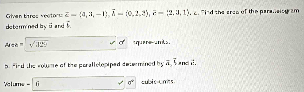 Given three vectors: vector a=langle 4,3,-1rangle , vector b=langle 0,2,3rangle , vector c=langle 2,3,1rangle. a. Find the area of the parallelogram 
determined by vector a and vector b.
0^4
Area= sqrt(329) square-units. 
b. Find the volume of the parallelepiped determined by vector a, vector b and vector C.
sigma^4
Volume =|6 cubic-units.