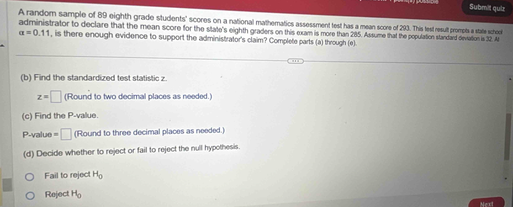 Submit quiz 
A random sample of 89 eighth grade students' scores on a national mathematics assessment test has a mean score of 293. This test result prompts a state school 
administrator to declare that the mean score for the state's eighth graders on this exam is more than 285. Assume that the population standard deviation is 32. At
alpha =0.11 , is there enough evidence to support the administrator's claim? Complete parts (a) through (e). 
(b) Find the standardized test statistic z.
z=□ (Round to two decimal places as needed.) 
(c) Find the P -value. 
P-value =□ (Round to three decimal places as needed.) 
(d) Decide whether to reject or fail to reject the null hypothesis. 
Fail to reject H_0
Reject H_0
Next