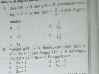 Jika fRto R dan g:Rto R ditentukan oleh
f(x)=x^2+5x dan g(x)= 2/x . maka (fcirc g)(1)
adalah ... .
a. 14 d.  1/12 
b. 13 e.  1/13  6
c. 12
9. Fungsi g:R → R ditentukan oleh g(x)=
x^2-3x+1 dan fungsi f:R → R sehingga
(fog)(x)=2x^2-6x-1. Fungsi f(x)=
a. 2x+3 d. 2x-2
b. 2x-1 e. 2x-3
C. 2x+1