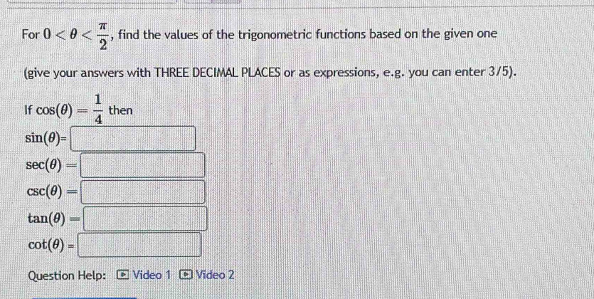 For 0 , find the values of the trigonometric functions based on the given one 
(give your answers with THREE DECIMAL PLACES or as expressions, e.g. you can enter 3/5). 
If cos (θ )= 1/4 then
sin (θ )=□
sec (θ )=□
csc (θ )=□
tan (θ )=□
cot (θ )=□
Question Help: Video 1 Video 2