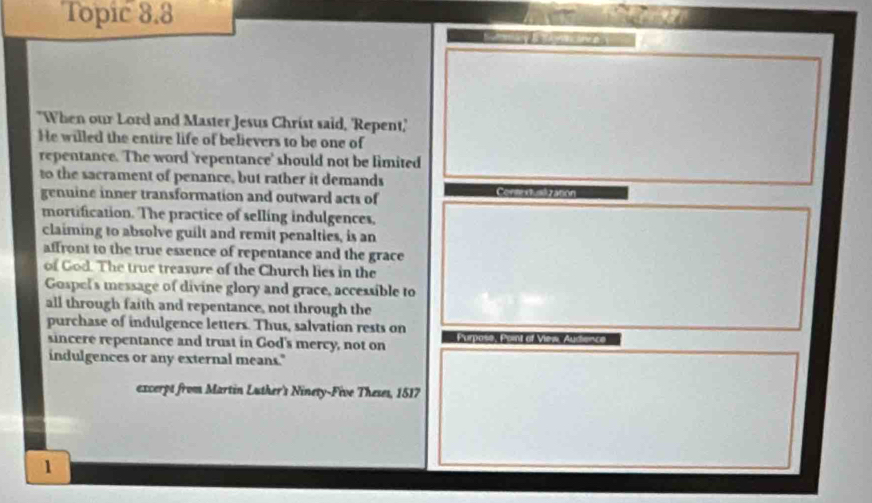 Topic 8.8 
"When our Lord and Master Jesus Christ said, 'Repent,' 
He willed the entire life of believers to be one of 
repentance. The word 'repentance' should not be limited 
to the sacrament of penance, but rather it demands 
genuine inner transformation and outward acts of 
mortification. The practice of selling indulgences, 
claiming to absolve guilt and remit penalties, is an 
affront to the true essence of repentance and the grace 
of God. The true treasure of the Church lies in the 
Gospel's message of divine glory and grace, accessible to 
all through faith and repentance, not through the 
purchase of indulgence letters. Thus, salvation rests on 
sincere repentance and trust in God's mercy, not on 
indulgences or any external means." 
excerpt from Martin Luther's Ninety-Five Theses, 1517
1